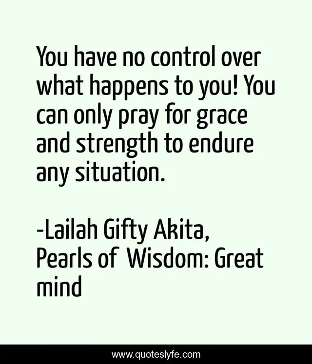 You have no control over what happens to you! You can only pray for grace and strength to endure any situation.