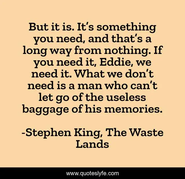 But it is. It’s something you need, and that’s a long way from nothing. If you need it, Eddie, we need it. What we don’t need is a man who can’t let go of the useless baggage of his memories.