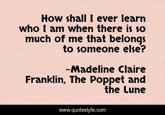 How shall I ever learn who I am when there is so much of me that belongs to someone else?