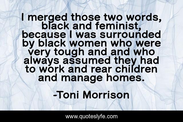 I merged those two words, black and feminist, because I was surrounded by black women who were very tough and and who always assumed they had to work and rear children and manage homes.