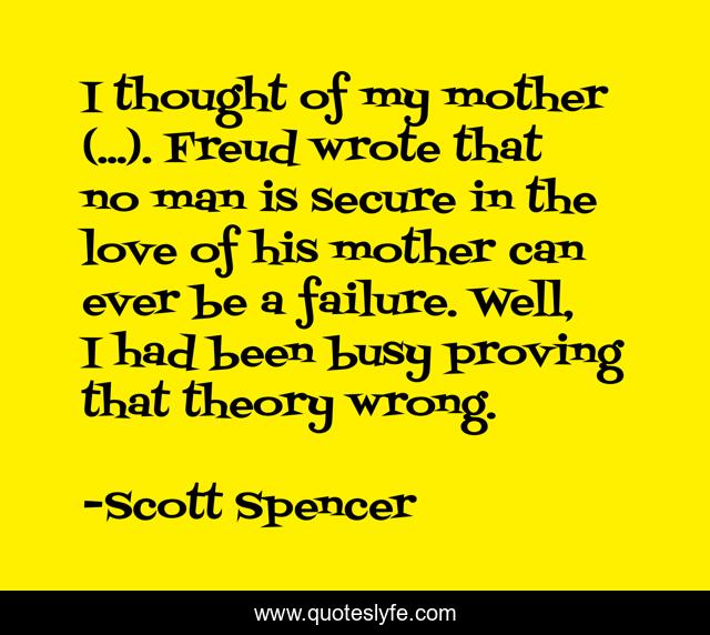 I thought of my mother (...). Freud wrote that no man is secure in the love of his mother can ever be a failure. Well, I had been busy proving that theory wrong.