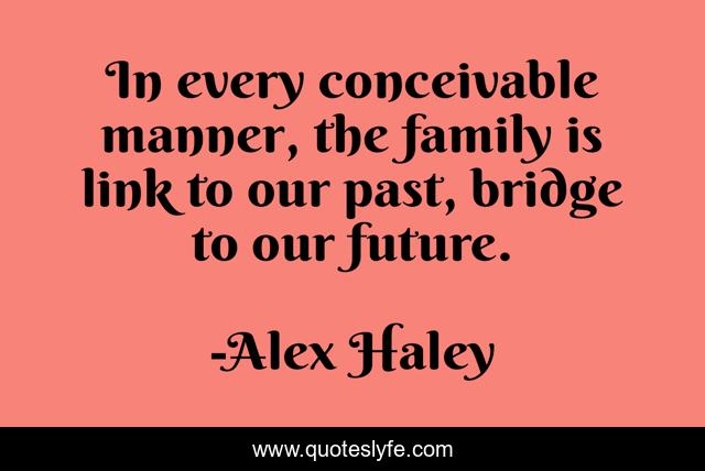 In every conceivable manner, the family is link to our past, bridge to our future.
