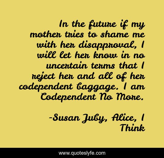 In the future if my mother tries to shame me with her disapproval, I will let her know in no uncertain terms that I reject her and all of her codependent baggage. I am Codependent No More.