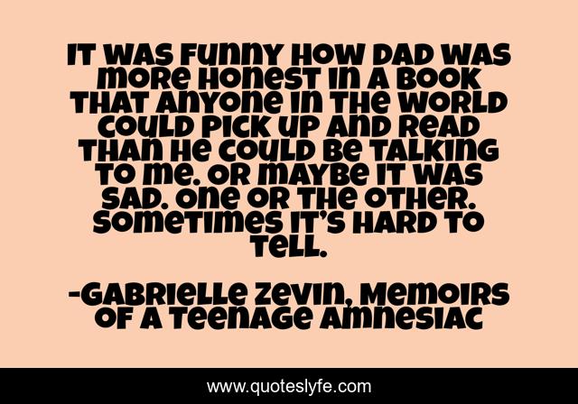 It was funny how dad was more honest in a book that anyone in the world could pick up and read than he could be talking to me. Or maybe it was sad. One or the other. Sometimes it’s hard to tell.