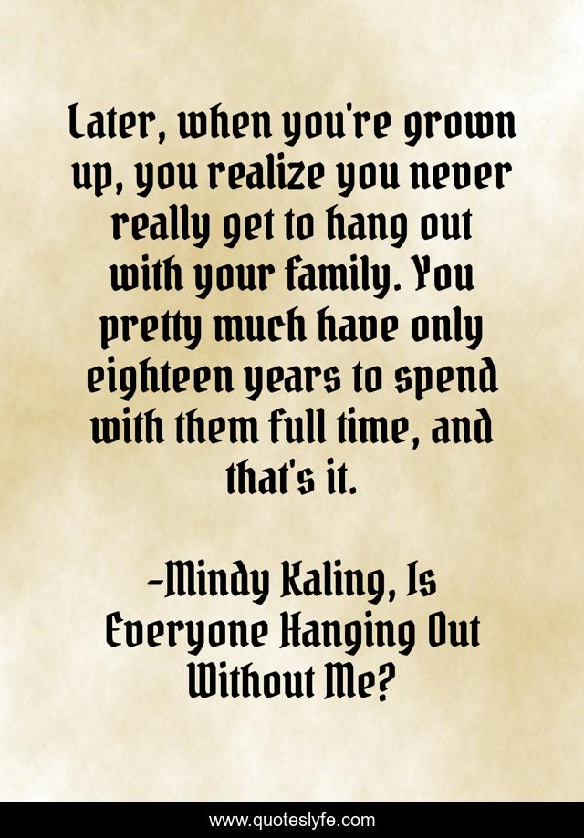 Later, when you're grown up, you realize you never really get to hang out with your family. You pretty much have only eighteen years to spend with them full time, and that's it.