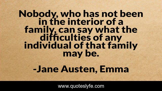 Nobody, who has not been in the interior of a family, can say what the difficulties of any individual of that family may be.