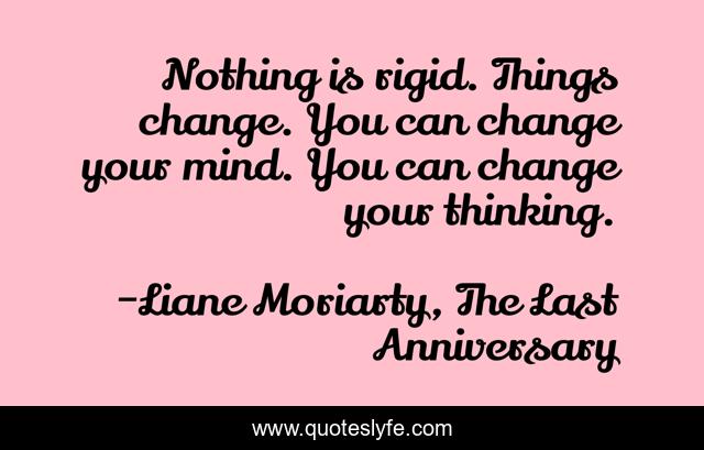 Nothing is rigid. Things change. You can change your mind. You can change your thinking.