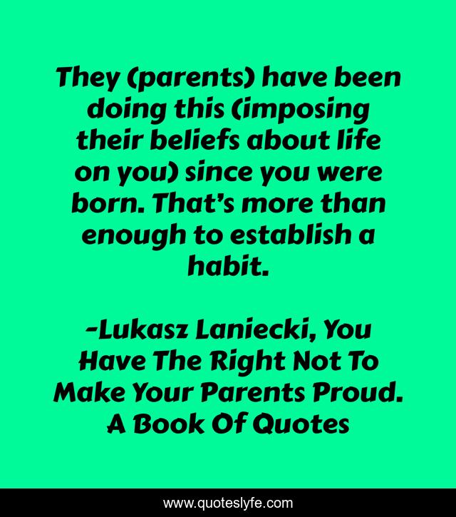 They (parents) have been doing this (imposing their beliefs about life on you) since you were born. That’s more than enough to establish a habit.