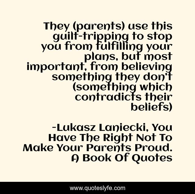 They (parents) use this guilt-tripping to stop you from fulfilling your plans, but most important, from believing something they don’t (something which contradicts their beliefs)