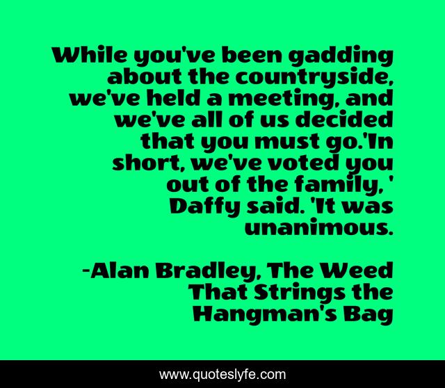 While you've been gadding about the countryside, we've held a meeting, and we've all of us decided that you must go.'In short, we've voted you out of the family, ' Daffy said. 'It was unanimous.