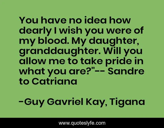 You have no idea how dearly I wish you were of my blood. My daughter, granddaughter. Will you allow me to take pride in what you are?