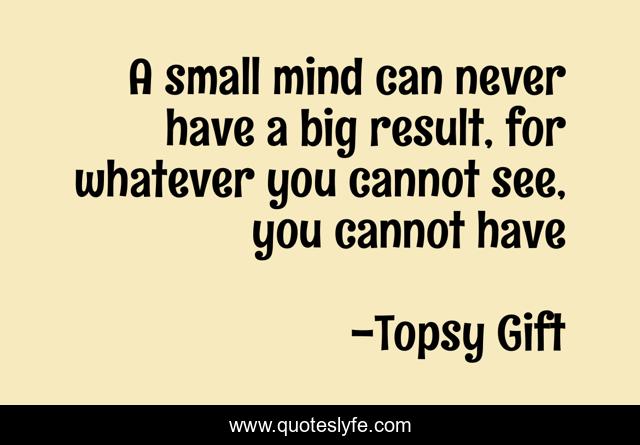 A small mind can never have a big result, for whatever you cannot see, you cannot have