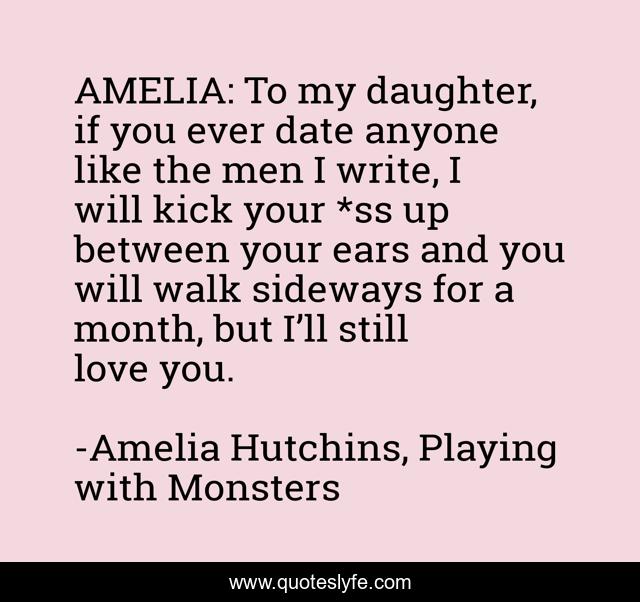 AMELIA: To my daughter, if you ever date anyone like the men I write, I will kick your *ss up between your ears and you will walk sideways for a month, but I’ll still love you.