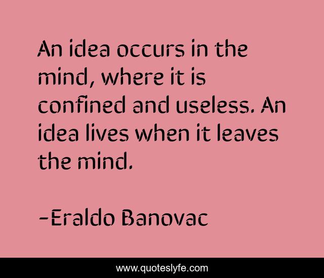 An idea occurs in the mind, where it is confined and useless. An idea lives when it leaves the mind.