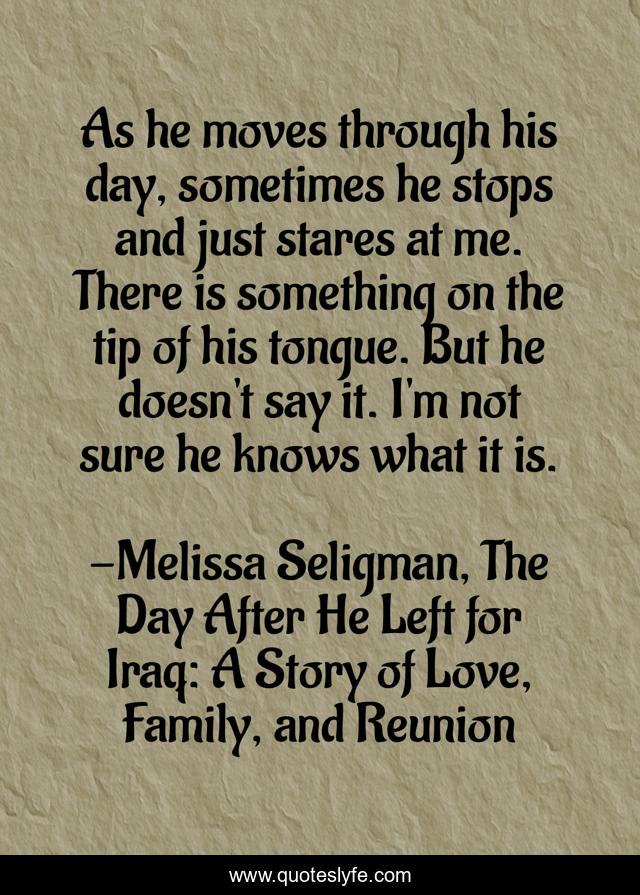 As he moves through his day, sometimes he stops and just stares at me. There is something on the tip of his tongue. But he doesn't say it. I'm not sure he knows what it is.