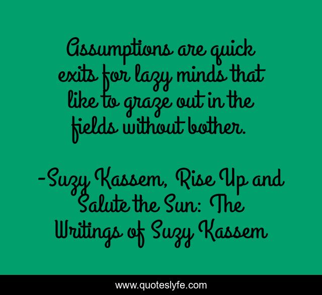 Assumptions are quick exits for lazy minds that like to graze out in the fields without bother.