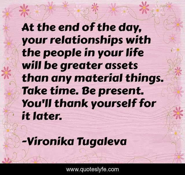 At the end of the day, your relationships with the people in your life will be greater assets than any material things. Take time. Be present. You'll thank yourself for it later.