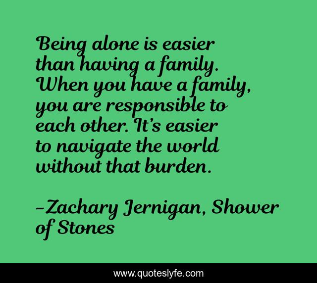 Being alone is easier than having a family. When you have a family, you are responsible to each other. It’s easier to navigate the world without that burden.
