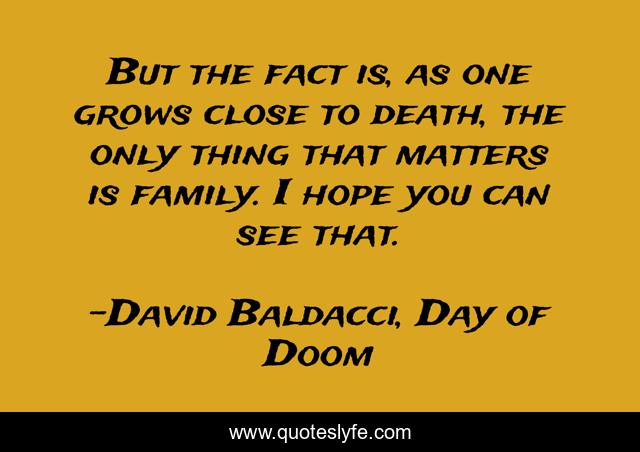 But the fact is, as one grows close to death, the only thing that matters is family. I hope you can see that.