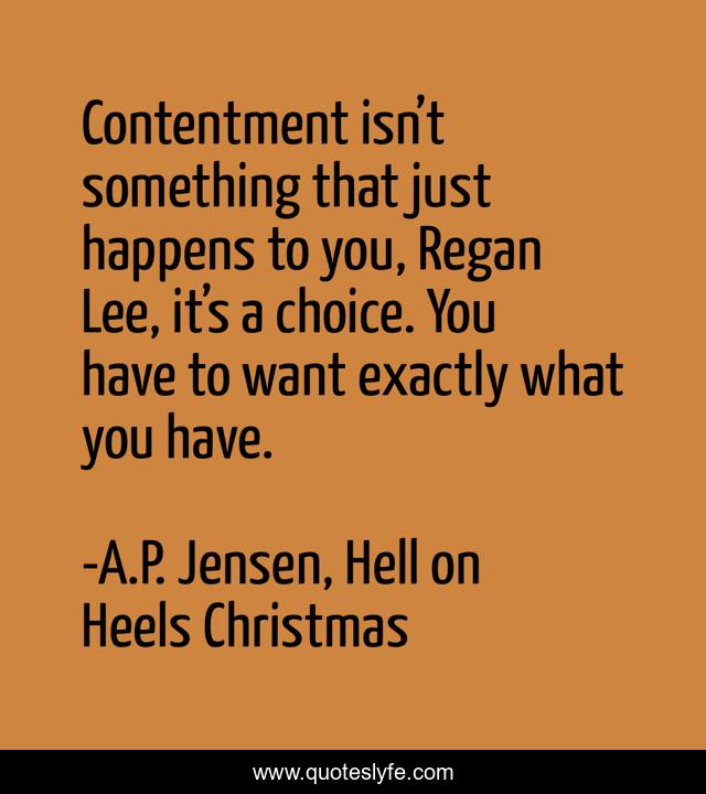 Contentment isn’t something that just happens to you, Regan Lee, it’s a choice. You have to want exactly what you have.