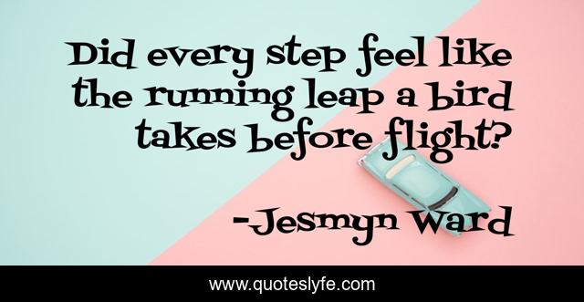 Did every step feel like the running leap a bird takes before flight?