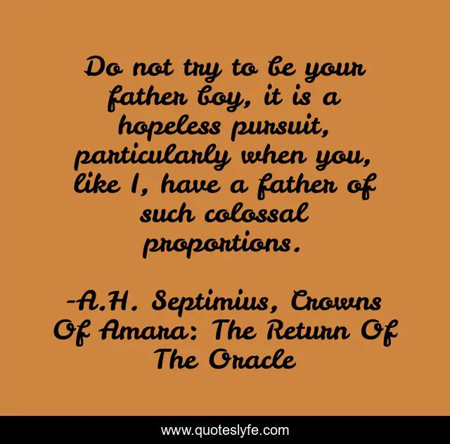 Do not try to be your father boy, it is a hopeless pursuit, particularly when you, like I, have a father of such colossal proportions.