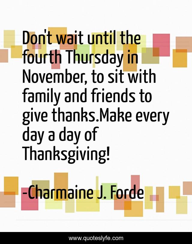 Don't wait until the fourth Thursday in November, to sit with family and friends to give thanks.Make every day a day of Thanksgiving!