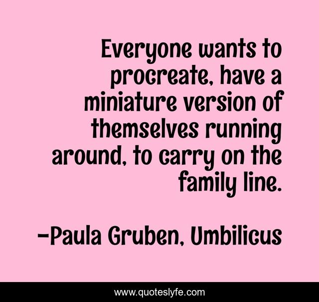 Everyone wants to procreate, have a miniature version of themselves running around, to carry on the family line.