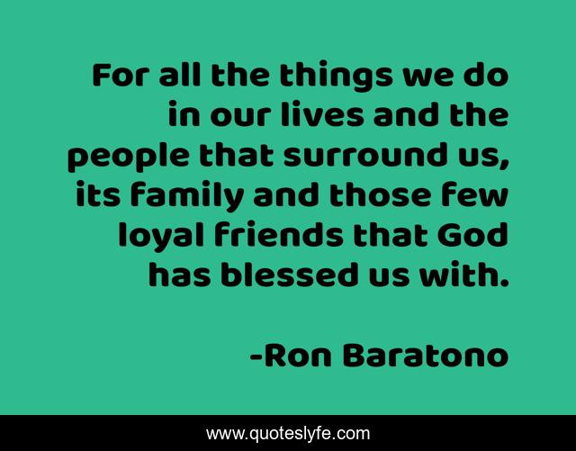 For all the things we do in our lives and the people that surround us, its family and those few loyal friends that God has blessed us with.