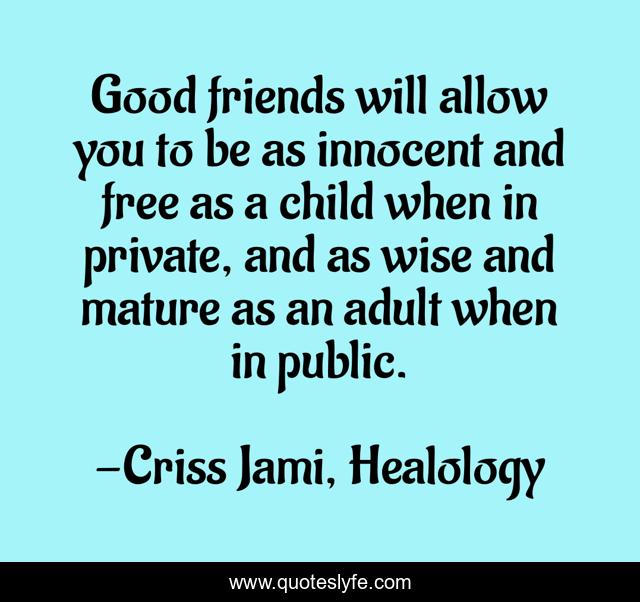 Good friends will allow you to be as innocent and free as a child when in private, and as wise and mature as an adult when in public.