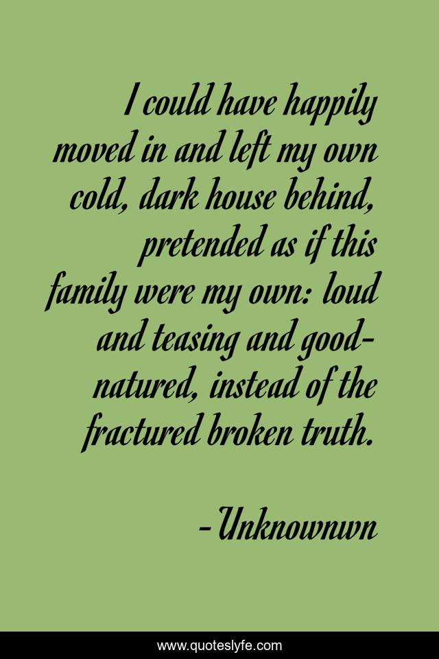 I could have happily moved in and left my own cold, dark house behind, pretended as if this family were my own: loud and teasing and good-natured, instead of the fractured broken truth.