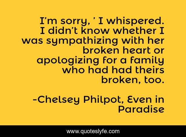 I’m sorry, ’ I whispered. I didn’t know whether I was sympathizing with her broken heart or apologizing for a family who had had theirs broken, too.