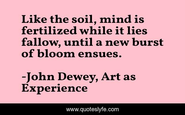 Like the soil, mind is fertilized while it lies fallow, until a new burst of bloom ensues.