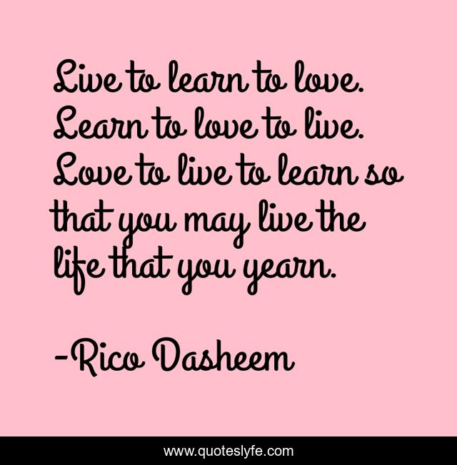 Live to learn to love. Learn to love to live. Love to live to learn so that you may live the life that you yearn.