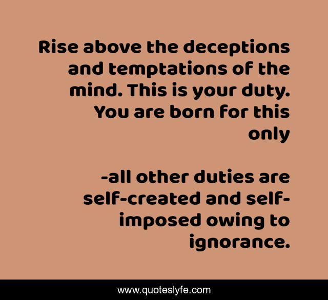 Rise above the deceptions and temptations of the mind. This is your duty. You are born for this only
