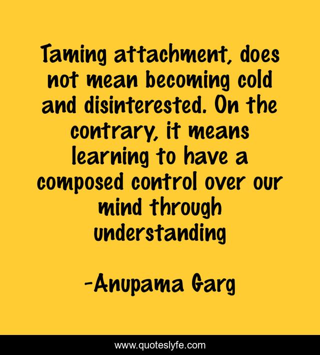 Taming attachment, does not mean becoming cold and disinterested. On the contrary, it means learning to have a composed control over our mind through understanding
