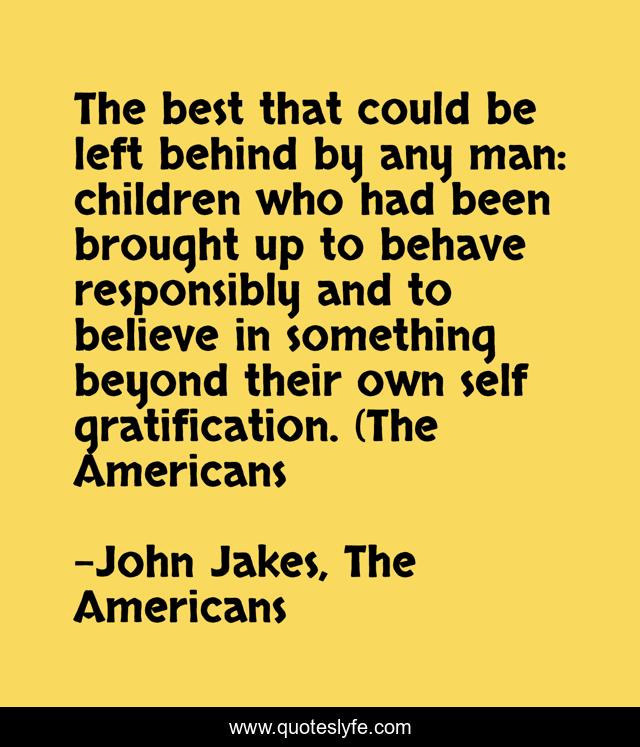 The best that could be left behind by any man: children who had been brought up to behave responsibly and to believe in something beyond their own self gratification. (The Americans