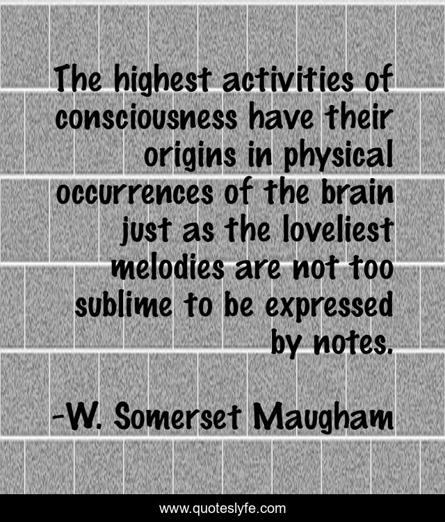 The highest activities of consciousness have their origins in physical occurrences of the brain just as the loveliest melodies are not too sublime to be expressed by notes.