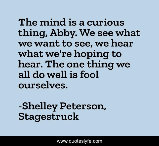 The mind is a curious thing, Abby. We see what we want to see, we hear what we're hoping to hear. The one thing we all do well is fool ourselves.