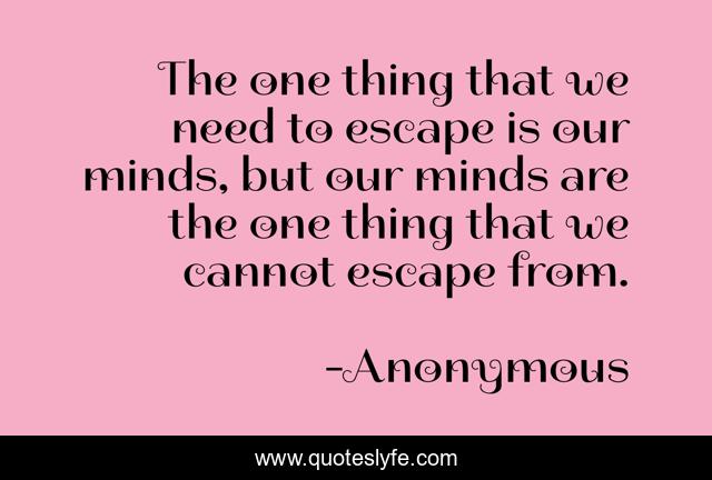 The one thing that we need to escape is our minds, but our minds are the one thing that we cannot escape from.