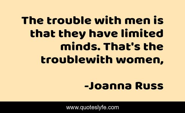 The trouble with men is that they have limited minds. That's the troublewith women, 