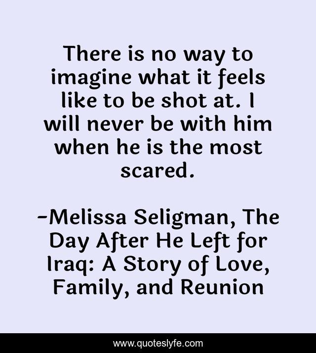 There is no way to imagine what it feels like to be shot at. I will never be with him when he is the most scared.