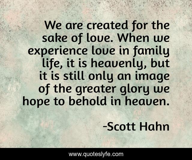 We are created for the sake of love. When we experience love in family life, it is heavenly, but it is still only an image of the greater glory we hope to behold in heaven.