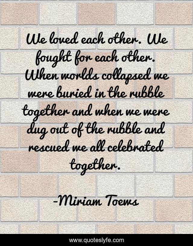 We loved each other. We fought for each other. When worlds collapsed we were buried in the rubble together and when we were dug out of the rubble and rescued we all celebrated together.