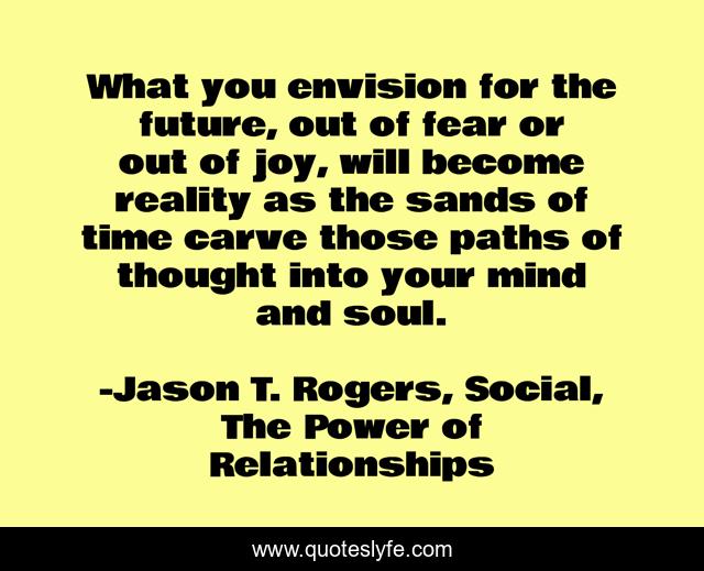 What you envision for the future, out of fear or out of joy, will become reality as the sands of time carve those paths of thought into your mind and soul.