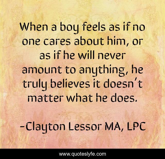 When a boy feels as if no one cares about him, or as if he will never amount to anything, he truly believes it doesn’t matter what he does.