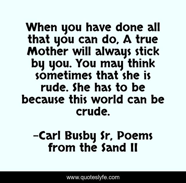 When you have done all that you can do, A true Mother will always stick by you. You may think sometimes that she is rude. She has to be because this world can be crude.