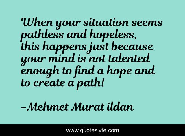 When your situation seems pathless and hopeless, this happens just because your mind is not talented enough to find a hope and to create a path!