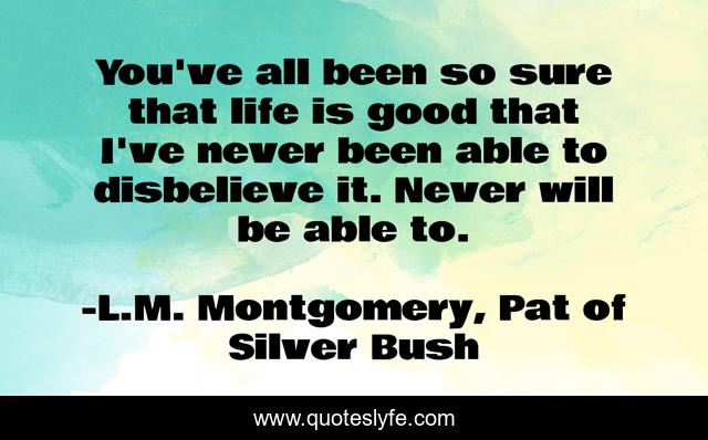 You've all been so sure that life is good that I've never been able to disbelieve it. Never will be able to.