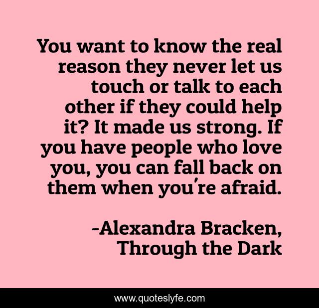 You want to know the real reason they never let us touch or talk to each other if they could help it? It made us strong. If you have people who love you, you can fall back on them when you're afraid.